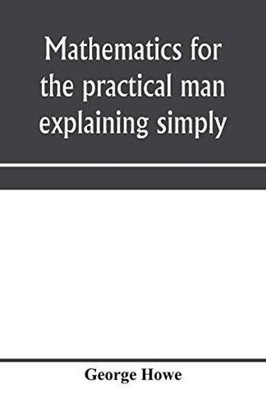 Mathematics for the practical man explaining simply and quickly all th